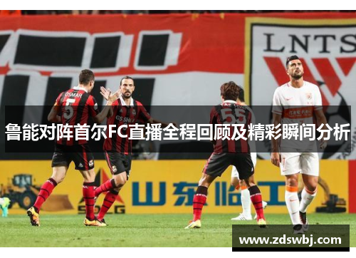 鲁能对阵首尔FC直播全程回顾及精彩瞬间分析
